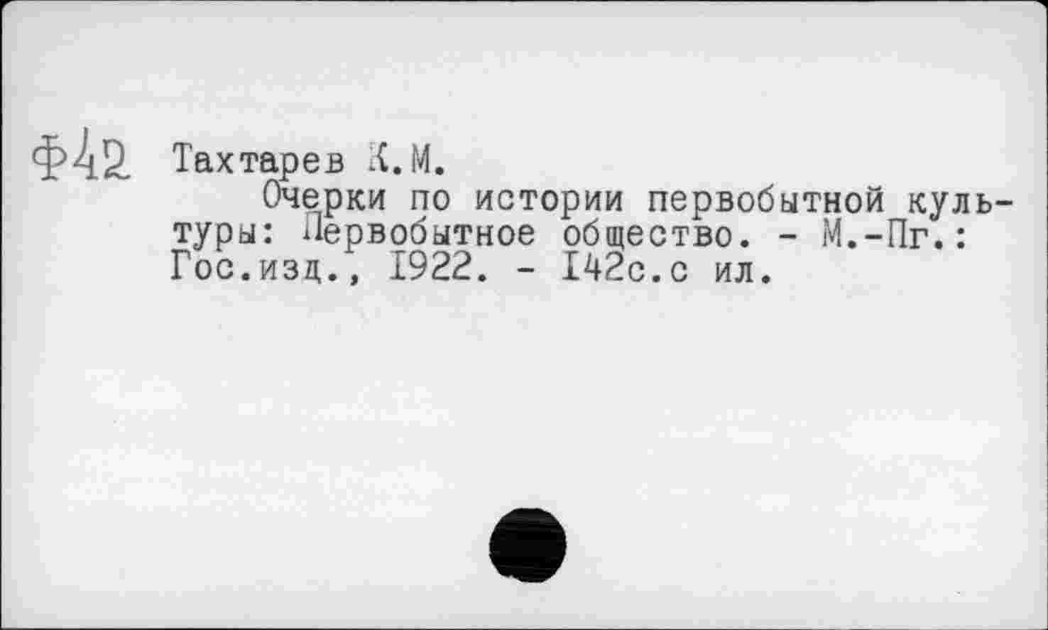 ﻿Тахтарев К.М.
Очерки по истории первобытной куль туры: Первобытное общество. - М.-Пг.: Гос.изд., 1922. - 142с.с ил.